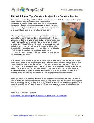 Visitwww.agileprepcast.comfor Exam Resources P a g e | 1
PMI-ACP Exam Tip: Create a Project Plan for Your Studies
The material covered by the PMI-ACP Exam is extensive, detailed, and spread throughout
many sources of reference material. This is not an
examination you can “cram” for in a couple of weekends or
simply rely upon your experience in order to pass. The best
way to conduct your studies for successfully passing the exam
is to treat it like a project and create a project plan.
Like any project, your study plan has project constraints that
you will have to manage in order to be successful. First of all,
you need to determine your project budget by determining how
much you have to spend on training and materials to prepare
to sit for the PMI-ACP Exam. Although the best study plan will
include a combination of written, audio-visual and live training,
this will all be dependent on your budget. Using a combination
of a PMI-ACP Exam Prep Study Guide and a series of
podcasts, such as the Agile PrepCast can be just as effective
as attending a live class.
The second consideration for your study plan is your schedule and time constraints. If you
are currently working full time then you may only have an hour or two per day that you can
use to study, so your study plan schedule may encompass a few months. On the other
hand, if you are working part time or are ‘in transition’ then you may have up to 40 hours a
week to dedicate to your studies, which will shorten your study schedule. The important
thing to remember in terms of your study schedule is to be realistic with the time you
‘actually’ have available so that you do not sabotage your chances for success.
Although we have only touched on two of the six project constraints in this tip, you should
also consider the other constraints of scope, quality, resources and risk when creating your
PMI-ACP study plan. By treating your study plan as one of the most important projects you
will ever execute you will help to ensure a successful end to your PMI-ACP certification
journey.
More PMI-ACP Exam Tips here:
https://www.project-management-prepcast.com/free/pmi-acp-exam/tips
 