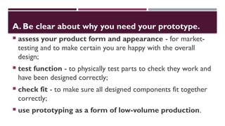 A. Be clear about why you need your prototype.
 assess your product form and appearance - for market-
testing and to make certain you are happy with the overall
design;
 test function - to physically test parts to check they work and
have been designed correctly;
 check fit - to make sure all designed components fit together
correctly;
 use prototyping as a form of low-volume production.
 