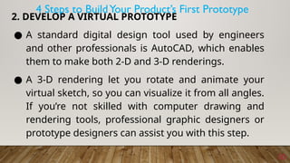 10
2. DEVELOP A VIRTUAL PROTOTYPE
● A standard digital design tool used by engineers
and other professionals is AutoCAD, which enables
them to make both 2-D and 3-D renderings.
● A 3-D rendering let you rotate and animate your
virtual sketch, so you can visualize it from all angles.
If you’re not skilled with computer drawing and
rendering tools, professional graphic designers or
prototype designers can assist you with this step.
4 Steps to BuildYour Product’s First Prototype
 