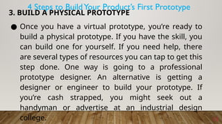 11
3. BUILD A PHYSICAL PROTOTYPE
● Once you have a virtual prototype, you’re ready to
build a physical prototype. If you have the skill, you
can build one for yourself. If you need help, there
are several types of resources you can tap to get this
step done. One way is going to a professional
prototype designer. An alternative is getting a
designer or engineer to build your prototype. If
you’re cash strapped, you might seek out a
handyman or advertise at an industrial design
college.
4 Steps to BuildYour Product’s First Prototype
 