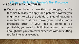 12
4. LOCATE A MANUFACTURER
● Once you have a working prototype, you’re
technically ready to apply for a patent; however, you
might want to take the additional step of locating a
manufacturer that can make your product at a
profitable price. If your idea is going to be
profitable, you need to build it at a cost that is low
enough that you can cover expenses without cutting
too far into your revenue.
4 Steps to BuildYour Product’s First Prototype
 