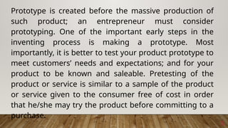 5
Prototype is created before the massive production of
such product; an entrepreneur must consider
prototyping. One of the important early steps in the
inventing process is making a prototype. Most
importantly, it is better to test your product prototype to
meet customers’ needs and expectations; and for your
product to be known and saleable. Pretesting of the
product or service is similar to a sample of the product
or service given to the consumer free of cost in order
that he/she may try the product before committing to a
purchase.
 