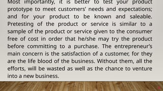 6
Most importantly, it is better to test your product
prototype to meet customers’ needs and expectations;
and for your product to be known and saleable.
Pretesting of the product or service is similar to a
sample of the product or service given to the consumer
free of cost in order that he/she may try the product
before committing to a purchase. The entrepreneur’s
main concern is the satisfaction of a customer, for they
are the life blood of the business. Without them, all the
efforts, will be wasted as well as the chance to venture
into a new business.
 