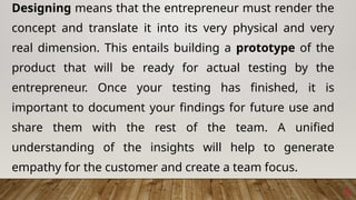 8
Designing means that the entrepreneur must render the
concept and translate it into its very physical and very
real dimension. This entails building a prototype of the
product that will be ready for actual testing by the
entrepreneur. Once your testing has finished, it is
important to document your findings for future use and
share them with the rest of the team. A unified
understanding of the insights will help to generate
empathy for the customer and create a team focus.
 
