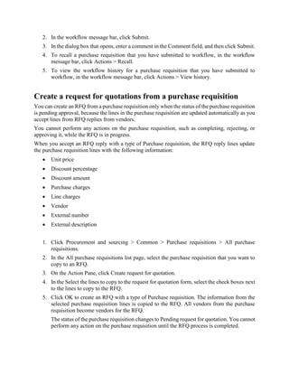 2. In the workflow message bar, click Submit.
3. In the dialog box that opens, enter a comment in the Comment field, and then click Submit.
4. To recall a purchase requisition that you have submitted to workflow, in the workflow
message bar, click Actions > Recall.
5. To view the workflow history for a purchase requisition that you have submitted to
workflow, in the workflow message bar, click Actions > View history.
Create a request for quotations from a purchase requisition
You can create an RFQ from a purchase requisition only when the status of the purchase requisition
is pending approval, because the lines in the purchase requisition are updated automatically as you
accept lines from RFQ replies from vendors.
You cannot perform any actions on the purchase requisition, such as completing, rejecting, or
approving it, while the RFQ is in progress.
When you accept an RFQ reply with a type of Purchase requisition, the RFQ reply lines update
the purchase requisition lines with the following information:
 Unit price
 Discount percentage
 Discount amount
 Purchase charges
 Line charges
 Vendor
 External number
 External description
1. Click Procurement and sourcing > Common > Purchase requisitions > All purchase
requisitions.
2. In the All purchase requisitions list page, select the purchase requisition that you want to
copy to an RFQ.
3. On the Action Pane, click Create request for quotation.
4. In the Select the lines to copy to the request for quotation form, select the check boxes next
to the lines to copy to the RFQ.
5. Click OK to create an RFQ with a type of Purchase requisition. The information from the
selected purchase requisition lines is copied to the RFQ. All vendors from the purchase
requisition become vendors for the RFQ.
The status of the purchase requisition changes to Pending request for quotation. You cannot
perform any action on the purchase requisition until the RFQ process is completed.
 