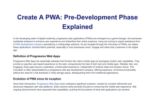 Create A PWA: Pre-Development Phase
Explained
In the developing realm of digital modernity, progressive web applications (PWAs) are emergent as a game-changer. As businesses
worldwide endeavor to enhance user experience and streamline their online presence, many are turning to expert assistance from
a PWA development company specializing in cutting-edge solutions. As we navigate through the intricacies of PWAs, we realize
these applications’ transformative potential, especially in how businesses reach, engage and retain their customers in the digital
age.
Definition of Progressive Web Apps
Progressive Web Apps are essentially websites that function like native mobile apps by leveraging modern web capabilities. They
provide an app-like user-based experience on the web, comparatively the best of both web and mobile apps. Reliable, fast, and
engaging, these apps ensure a seamless, uninterrupted experience, independent of network state and browser choice. This
innovation is often spearheaded by a progressive web app development company, offering expansive, immersive functionality
without the need for a full download or hefty storage space, distinguishing them from traditional applications.
Evolution of PWA since its inception
Since their introduction, Progressive Web Apps have undergone significant evolution, marked by constant refinement and
advanced integration with web platforms. Early versions were primarily focused on enhancing the mobile web experience. Still,
ongoing advancements have expanded their capabilities, pushing the boundaries of what web applications can achieve.
 