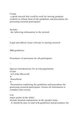 Create
a quick tutorial that could be used for nursing graduate
students to inform them of the guidelines and procedures for
protecting research participants.
Include
the following information in the tutorial:
·
Legal and ethical issues relevant to nursing research
·
IRB guidelines
·
Procedures of protection for all participants
·
Special considerations for at-risk populations
Create
a15-slide Microsoft
®
PowerPoint
®
Presentation explaining the guidelines and procedures for
protecting research participants. Ensure all information is
complete and concise.
List
major points in the slides.
Include detailed explanations in the speaker notes
. It should be easy to read with guidelines and procedures for
 