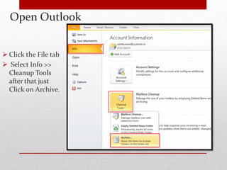 Open Outlook 
 Click the File tab 
 Select Info >> 
Cleanup Tools 
after that just 
Click on Archive. 
 