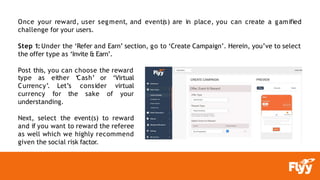 Once your reward, user segment, and event(s) are in place, you can create a gamified
challenge for your users.
Step 1: Under the ‘Refer and Earn’ section, go to ‘Create Campaign’. Herein, you’ve to select
the offer type as ‘Invite & Earn’.
Post this, you can choose the reward
type as either ‘Cash’
Let’s
Currency’.
currency for the
consider
sake
or ‘Virtual
virtual
of your
understanding.
Next, select the event(s) to reward
and if you want to reward the referee
as well which we highly recommend
given the social risk factor.
 