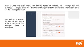 Step 2: Once the offer, event, and reward types are defined, set a budget for your
campaign. Then you can define the ‘Reward Range’ for both referrer and referee as well as
set the ‘Average Reward’
This will set a reward
distribution probability
in such a way that the
average value is
maintained.
 