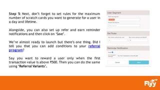 Step 5: Next, don’t forget to set rules for the maximum
number of scratch cards you want to generate for a user in
a day and lifetime.
Alongside, you can also set up refer and earn reminder
notifications and then click on ‘Save’.
We’re almost ready to launch but there’s one thing. Did I
tell you that you can add conditions to your referral
program?
Say you want to reward a user only when the first
transaction value is above ₹500. Then you can do the same
using ‘Referral Variants’.
 