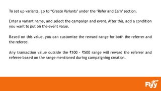 To set up variants, go to “Create Variants’ under the ‘Refer and Earn’ section.
Enter a variant name, and select the campaign and event. After this, add a condition
you want to put on the event value.
Based on this value, you can customize the reward range for both the referrer and
the referee.
Any transaction value outside the ₹100 - ₹500 range will reward the referrer and
referee based on the range mentioned during campaigning creation.
 