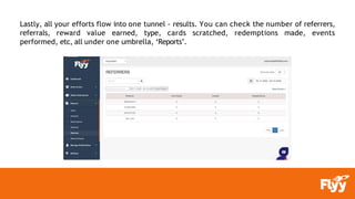 Lastly, all your efforts flow into one tunnel - results. You can check the number of referrers,
referrals, reward value earned, type, cards scratched, redemptions made, events
performed, etc, all under one umbrella, ‘Reports’.
 