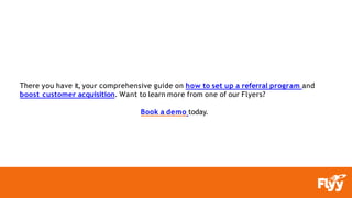 There you have it, your comprehensive guide on how to set up a referral program and
boost customer acquisition. Want to learn more from one of our Flyers?
Book a demo today.
 