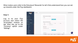 What makes users refer in the first place? Rewards! So let’s first understand how you can set
up rewards under the Flyy dashboard.
Step 1:
Log in
account
‘Acquisition’
to your Flyy
and select the
module on
top. After this, go to the
‘Currency’ option under
‘Settings’.
 