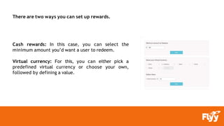 There are two ways you can set up rewards.
Cash rewards: In this case, you can select the
minimum amount you’d want a user to redeem.
Virtual currency: For this, you can either pick a
predefined virtual currency or choose your own,
followed by defining a value.
 