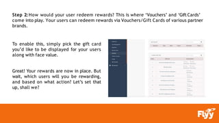Step 2: How would your user redeem rewards? This is where ‘Vouchers’ and ‘Gift Cards’
come into play. Your users can redeem rewards via Vouchers/Gift Cards of various partner
brands.
To enable this, simply pick the gift card
you’d like to be displayed for your users
along with face value.
Great! Your rewards are now in place. But
wait, which users will you be rewarding,
and based on what action? Let’s set that
up, shall we?
 