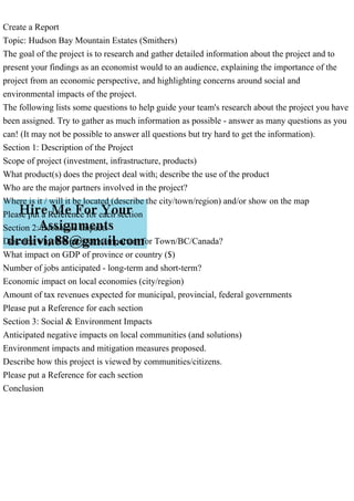 Create a Report
Topic: Hudson Bay Mountain Estates (Smithers)
The goal of the project is to research and gather detailed information about the project and to
present your findings as an economist would to an audience, explaining the importance of the
project from an economic perspective, and highlighting concerns around social and
environmental impacts of the project.
The following lists some questions to help guide your team's research about the project you have
been assigned. Try to gather as much information as possible - answer as many questions as you
can! (It may not be possible to answer all questions but try hard to get the information).
Section 1: Description of the Project
Scope of project (investment, infrastructure, products)
What product(s) does the project deal with; describe the use of the product
Who are the major partners involved in the project?
Where is it / will it be located (describe the city/town/region) and/or show on the map
Please put a Reference for each section
Section 2: Economic Impacts
Describe why this project is important for Town/BC/Canada?
What impact on GDP of province or country ($)
Number of jobs anticipated - long-term and short-term?
Economic impact on local economies (city/region)
Amount of tax revenues expected for municipal, provincial, federal governments
Please put a Reference for each section
Section 3: Social & Environment Impacts
Anticipated negative impacts on local communities (and solutions)
Environment impacts and mitigation measures proposed.
Describe how this project is viewed by communities/citizens.
Please put a Reference for each section
Conclusion
 