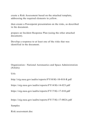 create a Risk Assessment based on the attached template,
addressing the required elements in yellow.
then create a Powerpoint presentation on the risks, as described
in the document.
prepare an Incident Response Plan (using the other attached
document).
Develop a response to at least one of the risks that was
identified in the document.
Organization : National Aeronautics and Space Administration
(NASA)
Urls
http://oig.nasa.gov/audits/reports/FY10/IG-10-018-R.pdf
https://oig.nasa.gov/audits/reports/FY14/IG-14-023.pdf
https://oig.nasa.gov/audits/reports/FY17/IG-17-010.pdf
https://oig.nasa.gov/audits/reports/FY17/IG-17-002A.pdf
Samples
Risk assessment.doc
 
