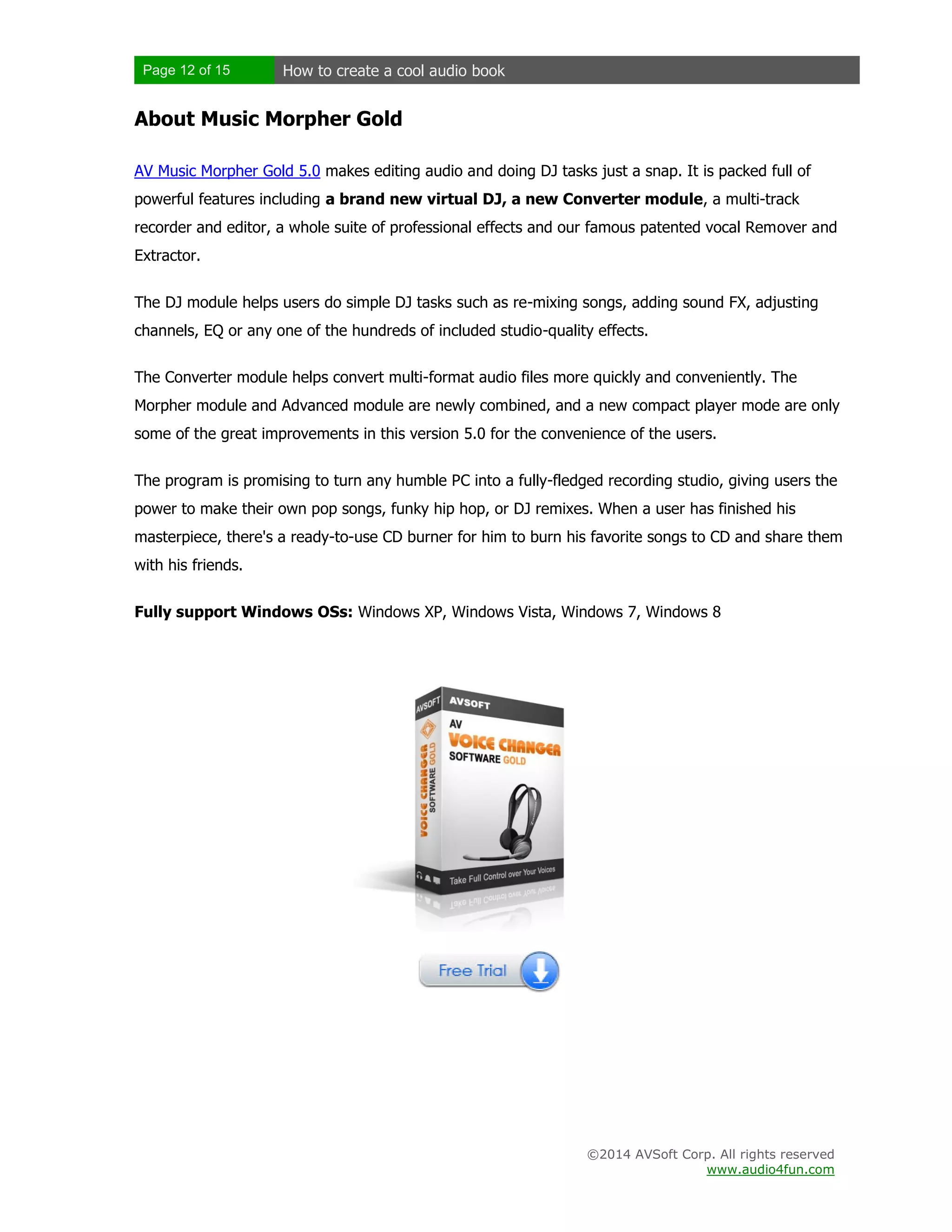 Page 12 of 15

How to create a cool audio book

About Music Morpher Gold
AV Music Morpher Gold 5.0 makes editing audio and doing DJ tasks just a snap. It is packed full of
powerful features including a brand new virtual DJ, a new Converter module, a multi-track
recorder and editor, a whole suite of professional effects and our famous patented vocal Remover and
Extractor.
The DJ module helps users do simple DJ tasks such as re-mixing songs, adding sound FX, adjusting
channels, EQ or any one of the hundreds of included studio-quality effects.
The Converter module helps convert multi-format audio files more quickly and conveniently. The
Morpher module and Advanced module are newly combined, and a new compact player mode are only
some of the great improvements in this version 5.0 for the convenience of the users.
The program is promising to turn any humble PC into a fully-fledged recording studio, giving users the
power to make their own pop songs, funky hip hop, or DJ remixes. When a user has finished his
masterpiece, there's a ready-to-use CD burner for him to burn his favorite songs to CD and share them
with his friends.
Fully support Windows OSs: Windows XP, Windows Vista, Windows 7, Windows 8

©2014 AVSoft Corp. All rights reserved
www.audio4fun.com

 