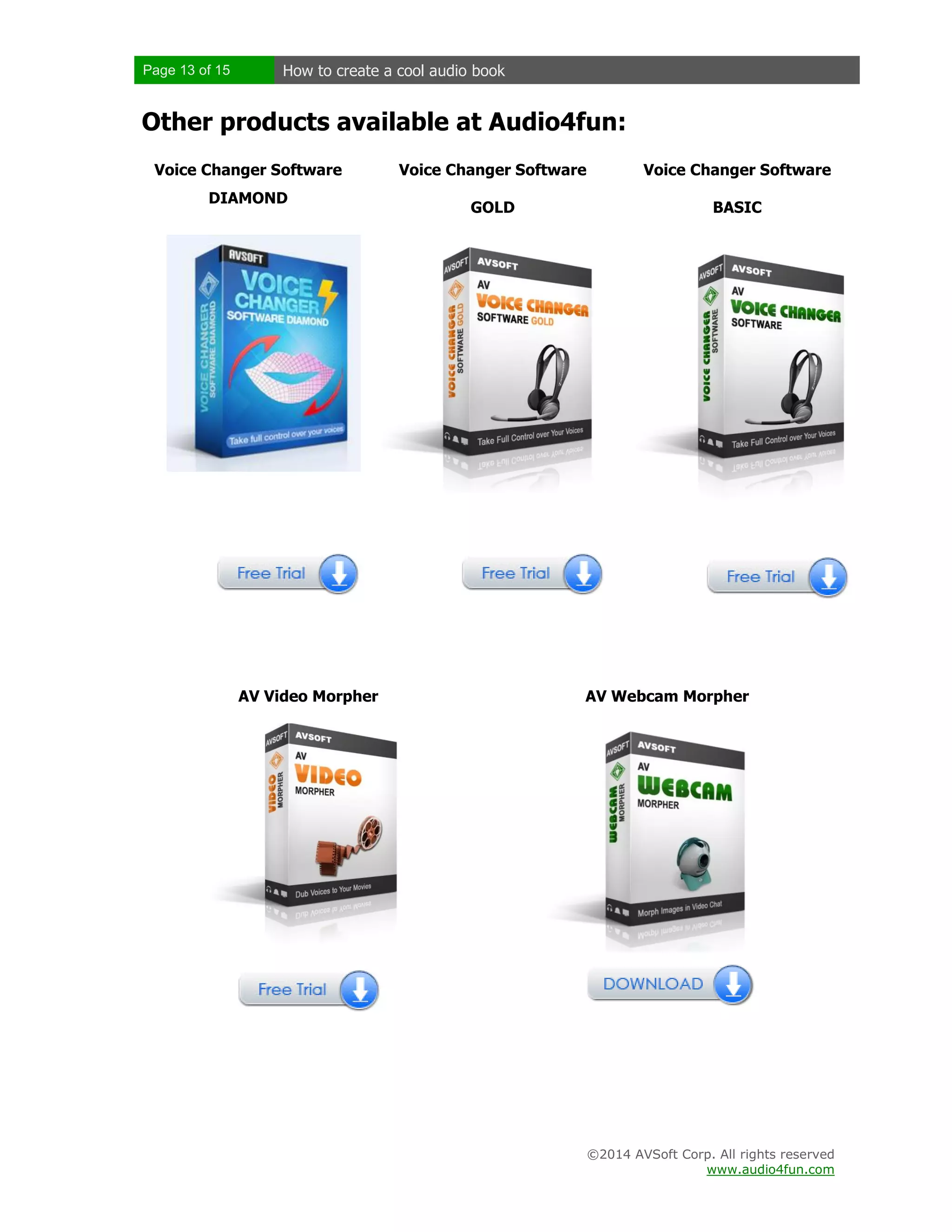 Page 13 of 15

How to create a cool audio book

Other products available at Audio4fun:
Voice Changer Software
DIAMOND

AV Video Morpher

Voice Changer Software

Voice Changer Software

GOLD

BASIC

AV Webcam Morpher

©2014 AVSoft Corp. All rights reserved
www.audio4fun.com

 