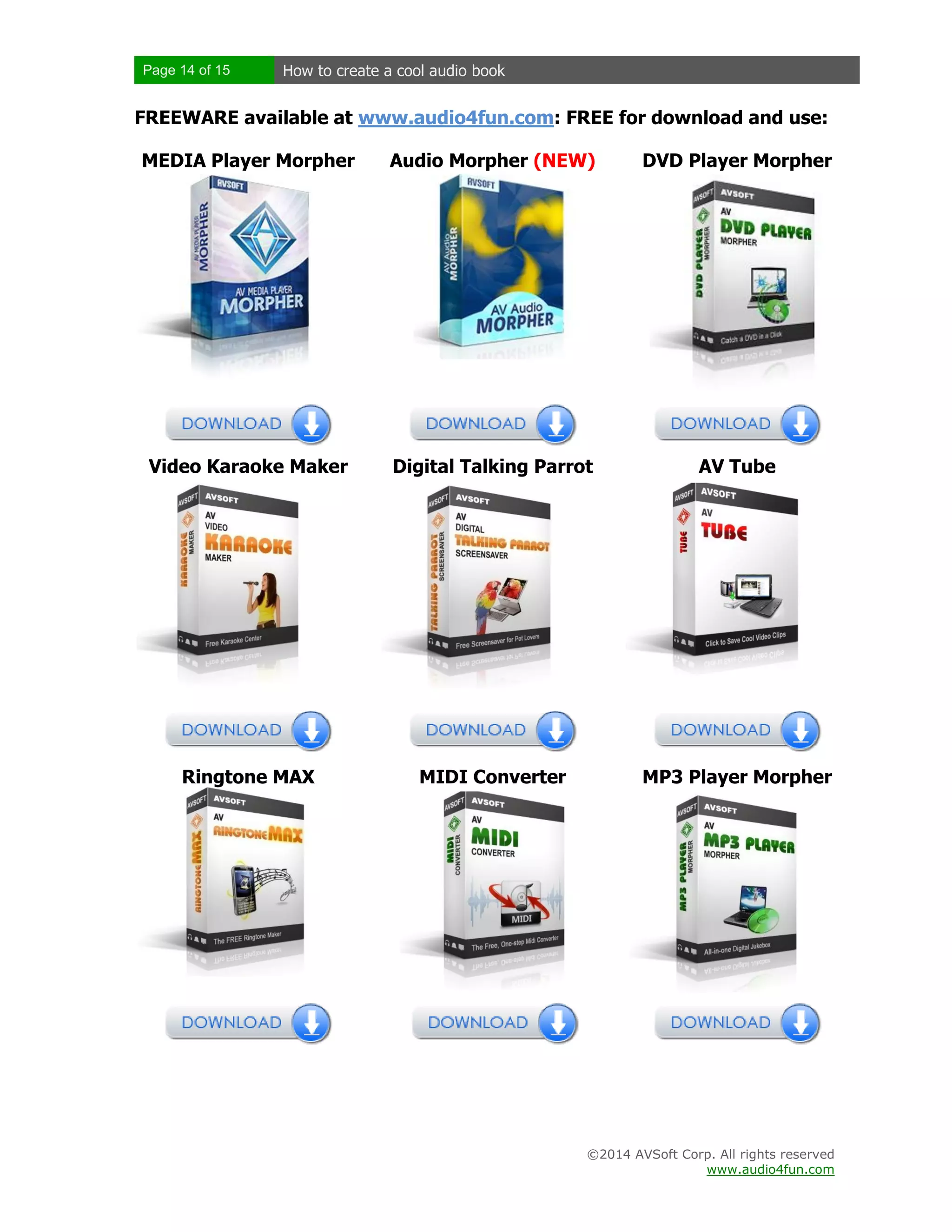 Page 14 of 15

How to create a cool audio book

FREEWARE available at www.audio4fun.com: FREE for download and use:
MEDIA Player Morpher

Audio Morpher (NEW)

DVD Player Morpher

Video Karaoke Maker

Digital Talking Parrot

AV Tube

Ringtone MAX

MIDI Converter

MP3 Player Morpher

©2014 AVSoft Corp. All rights reserved
www.audio4fun.com

 