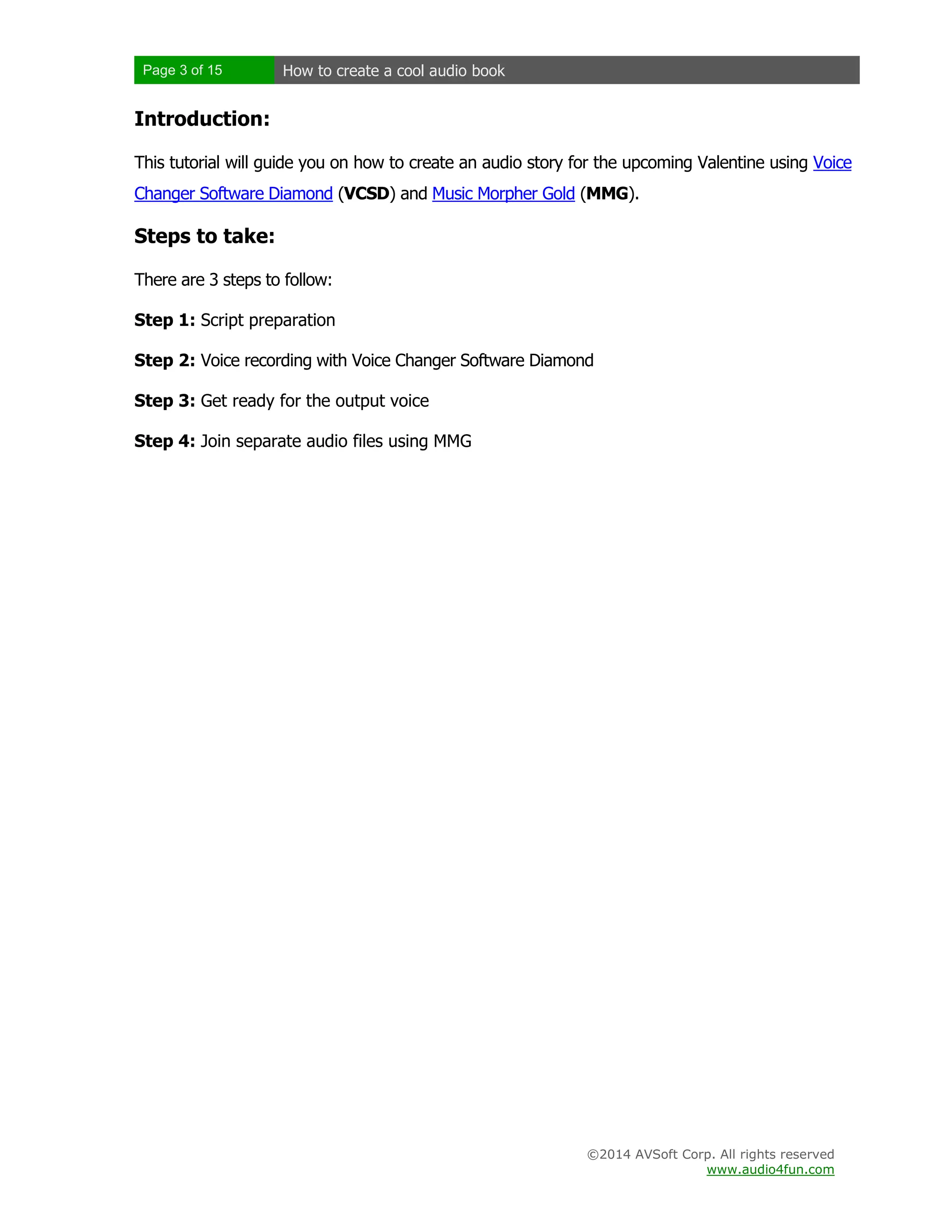 Page 3 of 15

How to create a cool audio book

Introduction:
This tutorial will guide you on how to create an audio story for the upcoming Valentine using Voice
Changer Software Diamond (VCSD) and Music Morpher Gold (MMG).

Steps to take:
There are 3 steps to follow:
Step 1: Script preparation
Step 2: Voice recording with Voice Changer Software Diamond
Step 3: Get ready for the output voice
Step 4: Join separate audio files using MMG

©2014 AVSoft Corp. All rights reserved
www.audio4fun.com

 