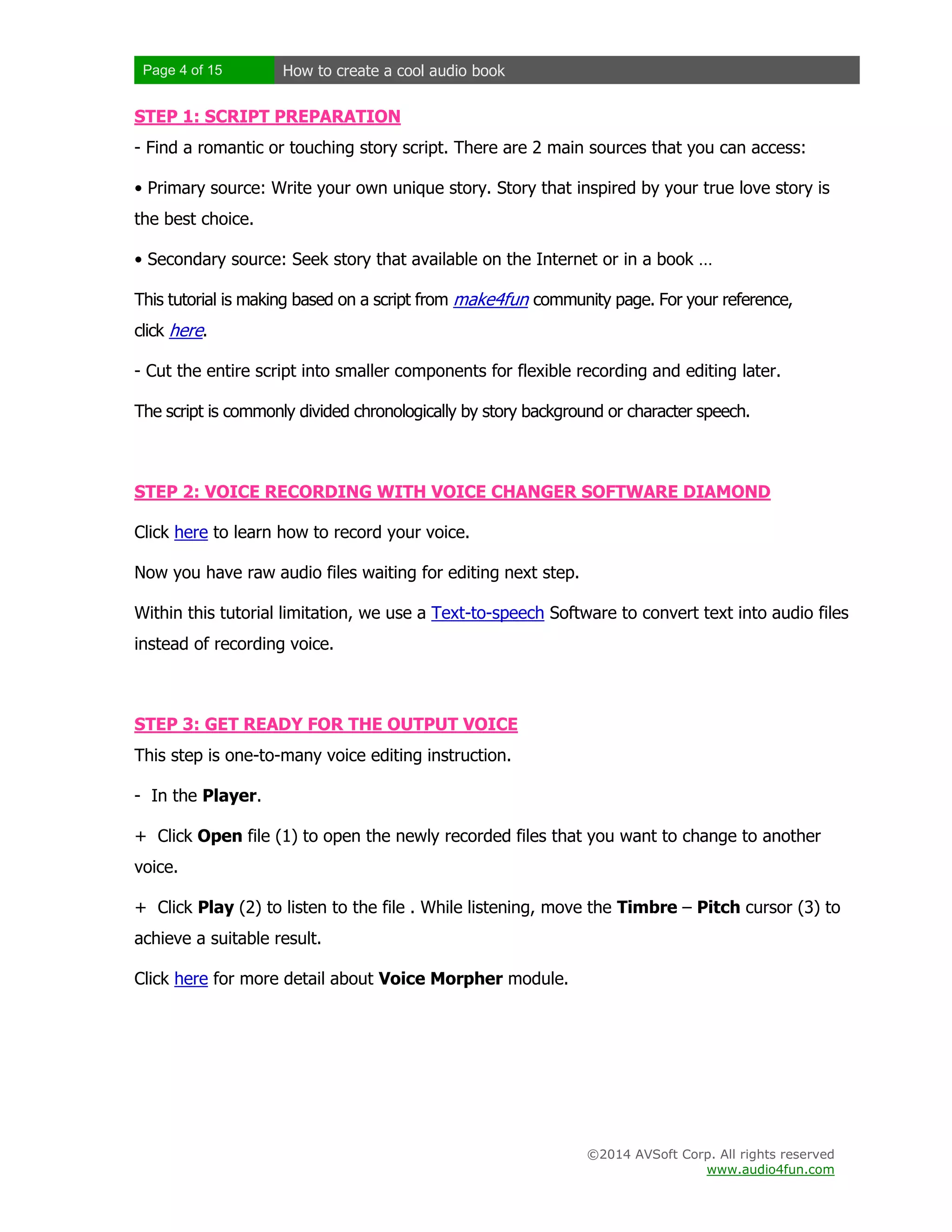 Page 4 of 15

How to create a cool audio book

STEP 1: SCRIPT PREPARATION
- Find a romantic or touching story script. There are 2 main sources that you can access:
• Primary source: Write your own unique story. Story that inspired by your true love story is
the best choice.
• Secondary source: Seek story that available on the Internet or in a book …
This tutorial is making based on a script from make4fun community page. For your reference,
click here.
- Cut the entire script into smaller components for flexible recording and editing later.
The script is commonly divided chronologically by story background or character speech.

STEP 2: VOICE RECORDING WITH VOICE CHANGER SOFTWARE DIAMOND
Click here to learn how to record your voice.
Now you have raw audio files waiting for editing next step.
Within this tutorial limitation, we use a Text-to-speech Software to convert text into audio files
instead of recording voice.

STEP 3: GET READY FOR THE OUTPUT VOICE
This step is one-to-many voice editing instruction.
- In the Player.
+ Click Open file (1) to open the newly recorded files that you want to change to another
voice.
+ Click Play (2) to listen to the file . While listening, move the Timbre – Pitch cursor (3) to
achieve a suitable result.
Click here for more detail about Voice Morpher module.

©2014 AVSoft Corp. All rights reserved
www.audio4fun.com

 