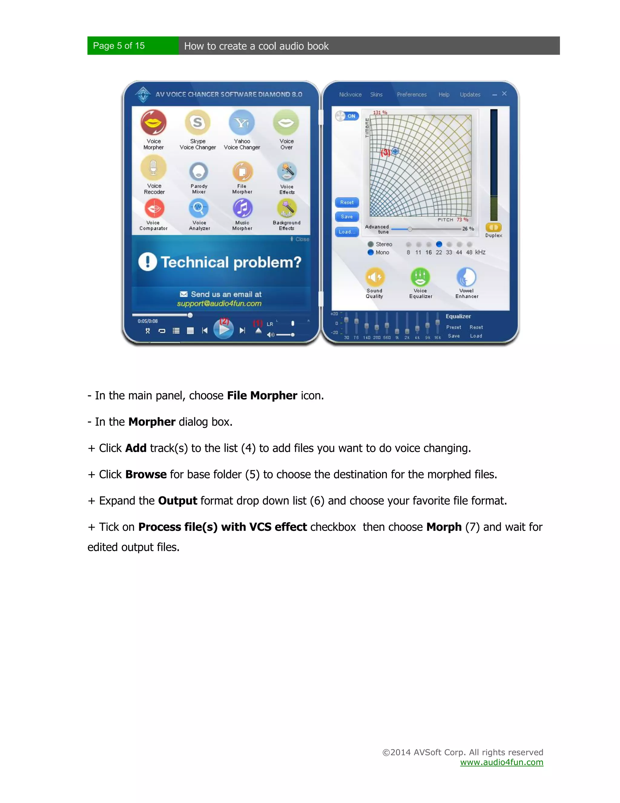 Page 5 of 15

How to create a cool audio book

- In the main panel, choose File Morpher icon.
- In the Morpher dialog box.
+ Click Add track(s) to the list (4) to add files you want to do voice changing.
+ Click Browse for base folder (5) to choose the destination for the morphed files.
+ Expand the Output format drop down list (6) and choose your favorite file format.
+ Tick on Process file(s) with VCS effect checkbox then choose Morph (7) and wait for
edited output files.

©2014 AVSoft Corp. All rights reserved
www.audio4fun.com

 