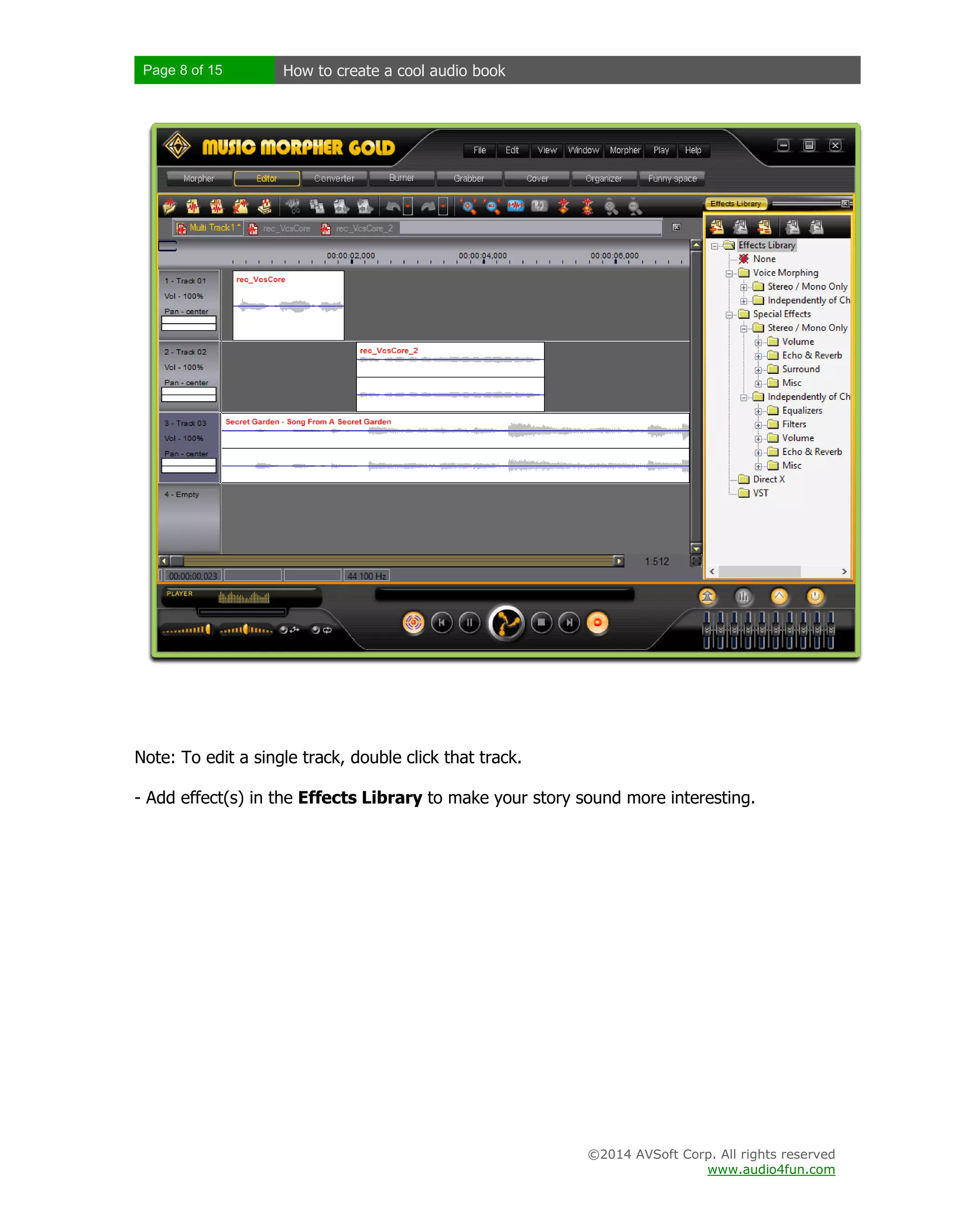 Page 8 of 15

How to create a cool audio book

Note: To edit a single track, double click that track.
- Add effect(s) in the Effects Library to make your story sound more interesting.

©2014 AVSoft Corp. All rights reserved
www.audio4fun.com

 