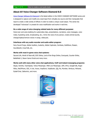 Page 11 of 15

How to create a cool audio book

About AV Voice Changer Software Diamond 8.0
Voice Changer Software 8.0 Diamond is the latest edition in the VOICE CHANGER SOFTWARE series and
is designed to capture and modify any vocal input from virtually any source and then manipulate that
input to create a wide variety of effects in order to create a unique vocal output. This series has
developed "nickvoices" or presets for voice modification and works in real time.
Do a wide range of voice changing related tasks for many different purposes:
Voice-over and voice dubbing for audio/video clips, presentations, narrations, voice messages, voice
mails, E-greeting cards, broadcasting, etc.; mimic the voice of any person, create animal sounds,
change/replace/remove voices in songs, videos,etc.
Interfaces with any audio recorder and audio editor program:
Sony Sound Forge, Adobe Audition, Audacity, Adobe Captivate, Camtasia, GoldWave, Reaper,
Soundbooth, CrazyTalk, etc.
Works with most in-game voice chat systems:
Second Life, World of Warcraft, EVE Online, Lord of the Rings Online, Everquest, Counter-Strike,
Battlefield 2, Steam Game Portal and many more.
Works well with many other voice chat applications, VoIP and instant messaging programs:
Skype, Ventrilo, TeamSpeak, Yahoo Messenger, MSN Live Messenger, AIM, XFire, GoogleTalk, Roger
Wilco, Net2Phone, GSC, X Lite, Voxox, VoipStunt, VoipBuster, QQ, Psi, Mumber, Nimbuzz, Mohawk,
Eyball Chat, Callcentric, and more.

©2014 AVSoft Corp. All rights reserved
www.audio4fun.com

 