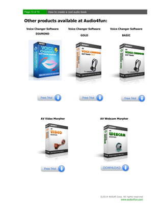 Page 13 of 15

How to create a cool audio book

Other products available at Audio4fun:
Voice Changer Software
DIAMOND

AV Video Morpher

Voice Changer Software

Voice Changer Software

GOLD

BASIC

AV Webcam Morpher

©2014 AVSoft Corp. All rights reserved
www.audio4fun.com

 