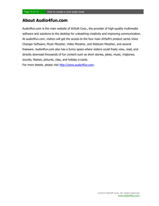 Page 15 of 15

How to create a cool audio book

About Audio4fun.com
Audio4fun.com is the main website of AVSoft Corp., the provider of high-quality multimedia
software and solutions to the desktop for unleashing creativity and improving communication.
At audio4fun.com, visitors will get the access to the four main AVSoft’s product series Voice
Changer Software, Music Morpher, Video Morpher, and Webcam Morpher, and several
freeware. Audio4fun.com also has a funny space where visitors could freely view, read, and
directly downoad thousands of fun content such as short stories, jokes, music, ringtones,
sounds, flashes, pictures, clips, and holiday e-cards.
For more details, please visit http://www.audio4fun.com.

©2014 AVSoft Corp. All rights reserved
www.audio4fun.com

 