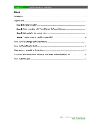 Page 2 of 15

How to create a cool audio book

Index
Introduction .................................................................................................................... 3
Steps to take ........................................................................................................... 3
Step 1: Script preparation .......................................................................................... 4
Step 2: Voice recording with Voice Changer Software Diamond ..................................... 4
Step 3: Get ready for the output voice ........................................................................ 4
Step 4: Join separate audio files using MMG ....................................................... 6
About AV Voice Changer Software Diamond ................................................................ 11
About AV Music Morpher Gold ......................................................................................... 12
Other products available at Audio4fun ....................................................................... 13
FREEWARE available at www.audio4fun.com: FREE for download and use ....................... 14
About Audio4fun.com ..................................................................................................... 15

©2014 AVSoft Corp. All rights reserved
www.audio4fun.com

 
