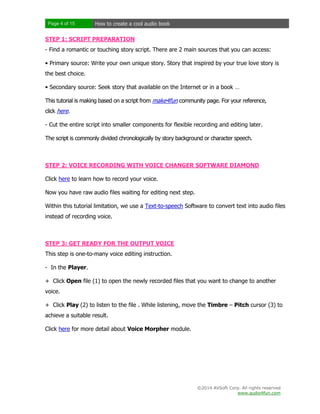 Page 4 of 15

How to create a cool audio book

STEP 1: SCRIPT PREPARATION
- Find a romantic or touching story script. There are 2 main sources that you can access:
• Primary source: Write your own unique story. Story that inspired by your true love story is
the best choice.
• Secondary source: Seek story that available on the Internet or in a book …
This tutorial is making based on a script from make4fun community page. For your reference,
click here.
- Cut the entire script into smaller components for flexible recording and editing later.
The script is commonly divided chronologically by story background or character speech.

STEP 2: VOICE RECORDING WITH VOICE CHANGER SOFTWARE DIAMOND
Click here to learn how to record your voice.
Now you have raw audio files waiting for editing next step.
Within this tutorial limitation, we use a Text-to-speech Software to convert text into audio files
instead of recording voice.

STEP 3: GET READY FOR THE OUTPUT VOICE
This step is one-to-many voice editing instruction.
- In the Player.
+ Click Open file (1) to open the newly recorded files that you want to change to another
voice.
+ Click Play (2) to listen to the file . While listening, move the Timbre – Pitch cursor (3) to
achieve a suitable result.
Click here for more detail about Voice Morpher module.

©2014 AVSoft Corp. All rights reserved
www.audio4fun.com

 