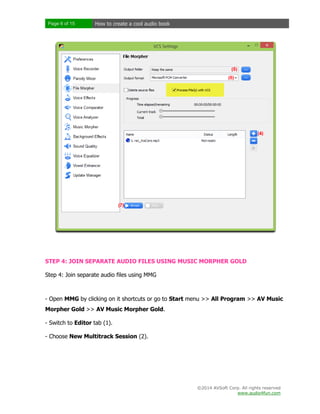 Page 6 of 15

How to create a cool audio book

STEP 4: JOIN SEPARATE AUDIO FILES USING MUSIC MORPHER GOLD
Step 4: Join separate audio files using MMG

- Open MMG by clicking on it shortcuts or go to Start menu >> All Program >> AV Music
Morpher Gold >> AV Music Morpher Gold.
- Switch to Editor tab (1).
- Choose New Multitrack Session (2).

©2014 AVSoft Corp. All rights reserved
www.audio4fun.com

 