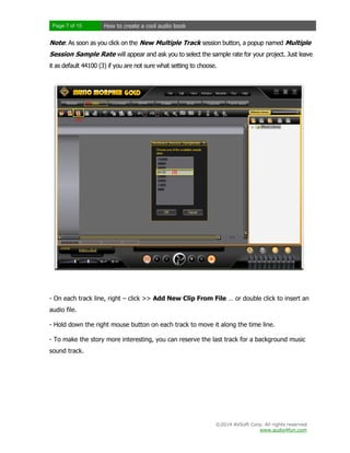 Page 7 of 15

How to create a cool audio book

Note: As soon as you click on the New Multiple Track session button, a popup named Multiple
Session Sample Rate will appear and ask you to select the sample rate for your project. Just leave
it as default 44100 (3) if you are not sure what setting to choose.

- On each track line, right – click >> Add New Clip From File … or double click to insert an
audio file.
- Hold down the right mouse button on each track to move it along the time line.
- To make the story more interesting, you can reserve the last track for a background music
sound track.

©2014 AVSoft Corp. All rights reserved
www.audio4fun.com

 