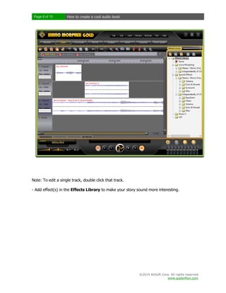 Page 8 of 15

How to create a cool audio book

Note: To edit a single track, double click that track.
- Add effect(s) in the Effects Library to make your story sound more interesting.

©2014 AVSoft Corp. All rights reserved
www.audio4fun.com

 