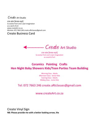 Create Art Studio
cre-ate [kree-eyt]
to evolve from one’s own imagination
as a work of art
www.createArt.co.za
Michele: 072 7663 246 create.aRtclasses@gmail.com
Create Business Card
◄----------- Create Art Studio
cre-ate [kree-eyt]
to evolve from one’s own imagination
as a work of art
Ceramics Painting Crafts
Hen Night Baby Showers Kids/Teen Parties Team Building
Morning Class - Adults
Afternoon Class - Senior Kids
Evening Class – Adults
Midday Class - Junior Kids
Tel: 072 7663 246 create.aRtclasses@gmail.com
www.createArt.co.za
Create Vinyl Sign
NB: Please provide me with a better looking arrow, thx
 