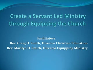 Create a Servant Led Ministry through Equipping the Church Facilitators Rev. Craig D. Smith, Director Christian Education Rev. Marilyn D. Smith, Director Equipping Ministry 