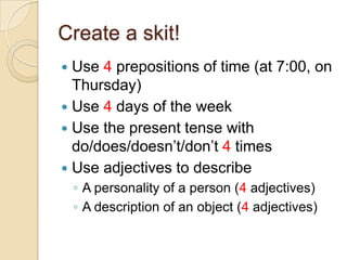 Create a skit! Use 4 prepositions of time (at 7:00, on Thursday) Use 4 days of the week Use the present tense with do/does/doesn’t/don’t 4 times Use adjectives to describe A personality of a person (4 adjectives) A description of an object (4 adjectives) 