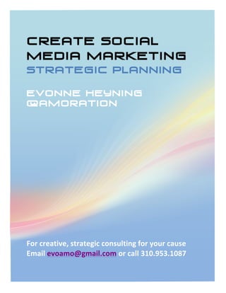 CreatE Social
Media Marketing
STRATEGIC PLANNING

Evonne Heyning
@amoration
	
  
	
  
	
  
	
  
	
  
	
  
	
  
	
  
	
  
	
  
	
  
	
  
	
  
For	
  creative,	
  strategic	
  consulting	
  for	
  your	
  cause	
  
Email	
  evoamo@gmail.com	
  or	
  call	
  310.953.1087	
  
 