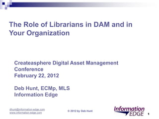 The Role of Librarians in DAM and in
Your Organization: Broadening Your Existing Skill Set



  Createasphere Digital Asset Management
  Conference
  February 22, 2012

  Deb Hunt, ECMp, MLS
  Information Edge


                                                        1
 