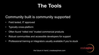 the future in hand | createasphere.com
The Tools
Community built is community supported
• Field tested, IT approved
• Typically cross-platform
• Often found “rolled into” trusted commercial products
• Robust communities and accessible developers for support
• Professional training or integrators usually available if you’re stuck
 