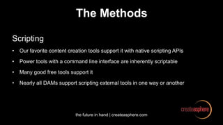 the future in hand | createasphere.com
The Methods
Scripting
• Our favorite content creation tools support it with native scripting APIs
• Power tools with a command line interface are inherently scriptable
• Many good free tools support it
• Nearly all DAMs support scripting external tools in one way or another
 