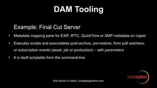 the future in hand | createasphere.com
DAM Tooling
Example: Final Cut Server
• Metadata mapping pane for EXIF, IPTC, QuickTime or XMP metadata on ingest
• Executes scripts and executables post-archive, pre-restore, from poll watchers,
or subscription events (asset, job or production) – with parameters
• It is itself scriptable from the command-line
 