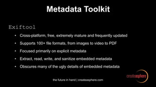 the future in hand | createasphere.com
Metadata Toolkit
Exiftool
• Cross-platform, free, extremely mature and frequently updated
• Supports 100+ file formats, from images to video to PDF
• Focused primarily on explicit metadata
• Extract, read, write, and sanitize embedded metadata
• Obscures many of the ugly details of embedded metadata
 