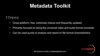 the future in hand | createasphere.com
Metadata Toolkit
ffmpeg
• Cross-platform, free, extremely mature and frequently updated
• Primarily focused on being the universal video and audio format converter
• Can be used purely to analyze and report on file format characteristics
 