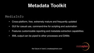 the future in hand | createasphere.com
Metadata Toolkit
MediaInfo
• Cross-platform, free, extremely mature and frequently updated
• GUI for casual use, command-line for scripting and automation
• Features customizable reporting and metadata extraction capabilities
• XML output can be piped to other processes and DAMs
 