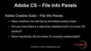 the future in hand | createasphere.com
Adobe CS – File Info Panels
Adobe Creative Suite – File Info Panels
• Many creatives live and die by the Adobe product stack
• Did you know there’s a data entry interface built in to every CS
product?
• More importantly, did you know it’s insanely customizable?
 